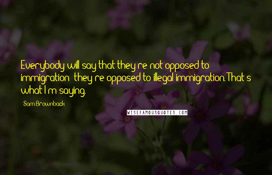 Sam Brownback Quotes: Everybody will say that they're not opposed to immigration; they're opposed to illegal immigration. That's what I'm saying.