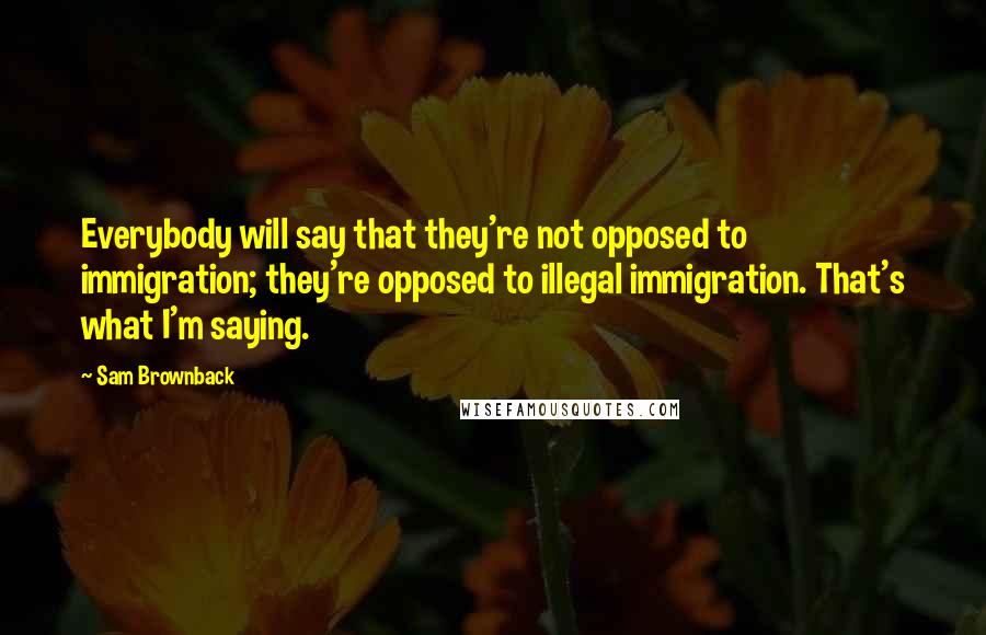 Sam Brownback Quotes: Everybody will say that they're not opposed to immigration; they're opposed to illegal immigration. That's what I'm saying.