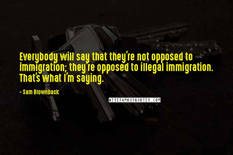 Sam Brownback Quotes: Everybody will say that they're not opposed to immigration; they're opposed to illegal immigration. That's what I'm saying.