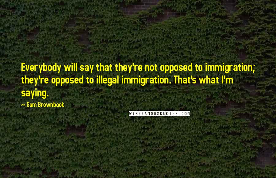 Sam Brownback Quotes: Everybody will say that they're not opposed to immigration; they're opposed to illegal immigration. That's what I'm saying.