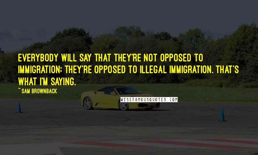 Sam Brownback Quotes: Everybody will say that they're not opposed to immigration; they're opposed to illegal immigration. That's what I'm saying.