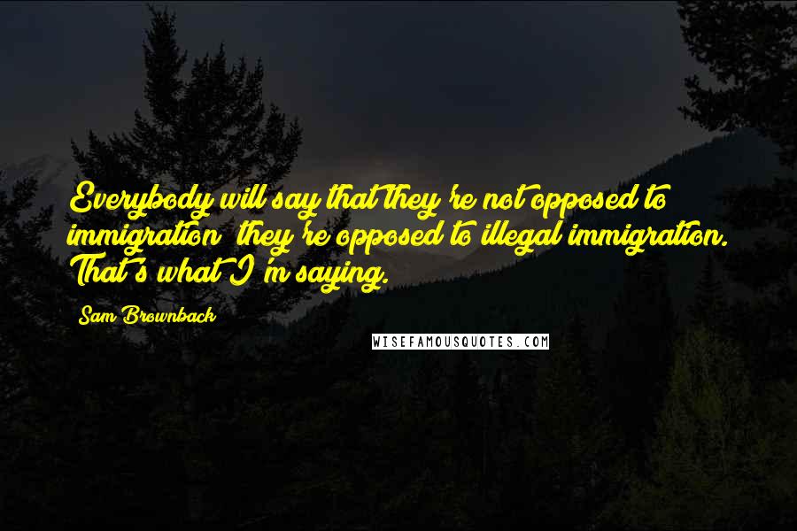 Sam Brownback Quotes: Everybody will say that they're not opposed to immigration; they're opposed to illegal immigration. That's what I'm saying.