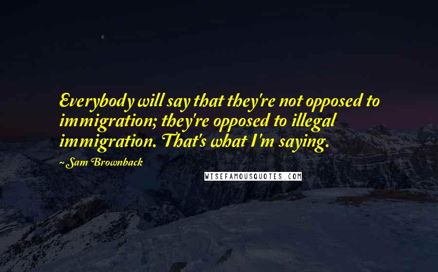 Sam Brownback Quotes: Everybody will say that they're not opposed to immigration; they're opposed to illegal immigration. That's what I'm saying.