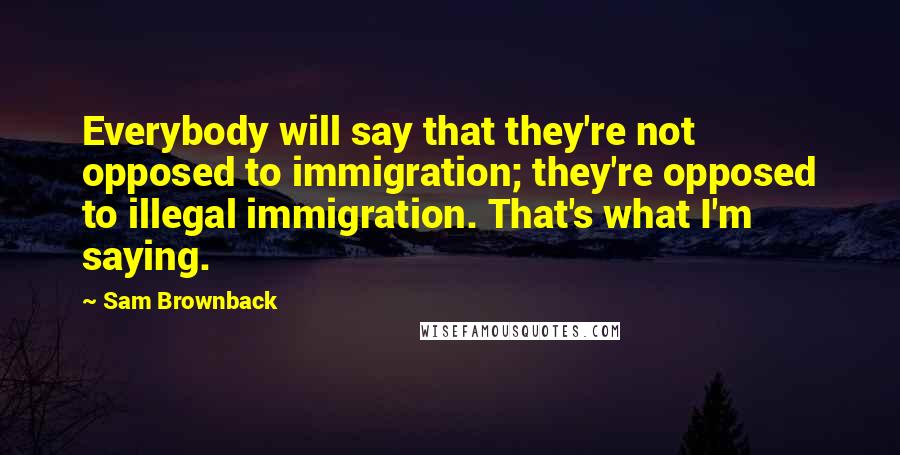 Sam Brownback Quotes: Everybody will say that they're not opposed to immigration; they're opposed to illegal immigration. That's what I'm saying.