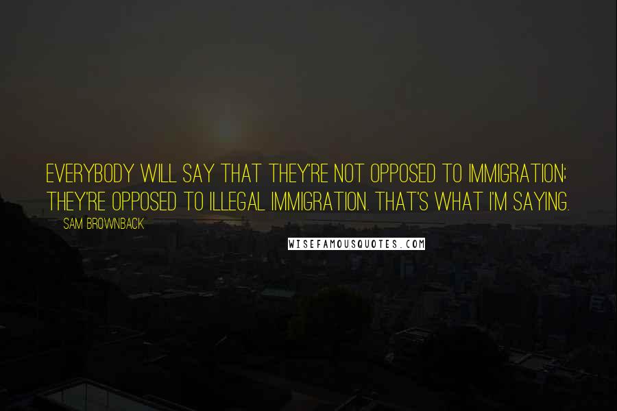 Sam Brownback Quotes: Everybody will say that they're not opposed to immigration; they're opposed to illegal immigration. That's what I'm saying.