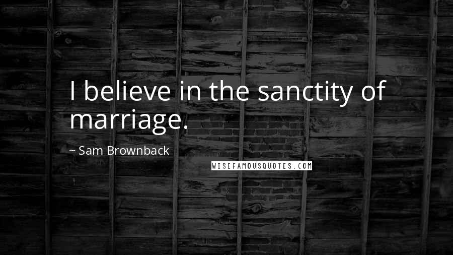 Sam Brownback Quotes: I believe in the sanctity of marriage.