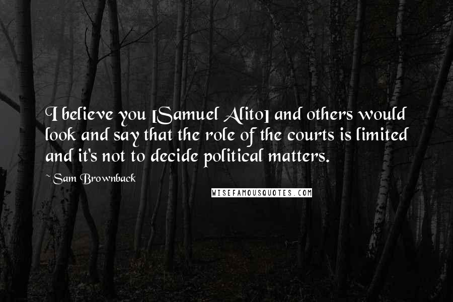 Sam Brownback Quotes: I believe you [Samuel Alito] and others would look and say that the role of the courts is limited and it's not to decide political matters.