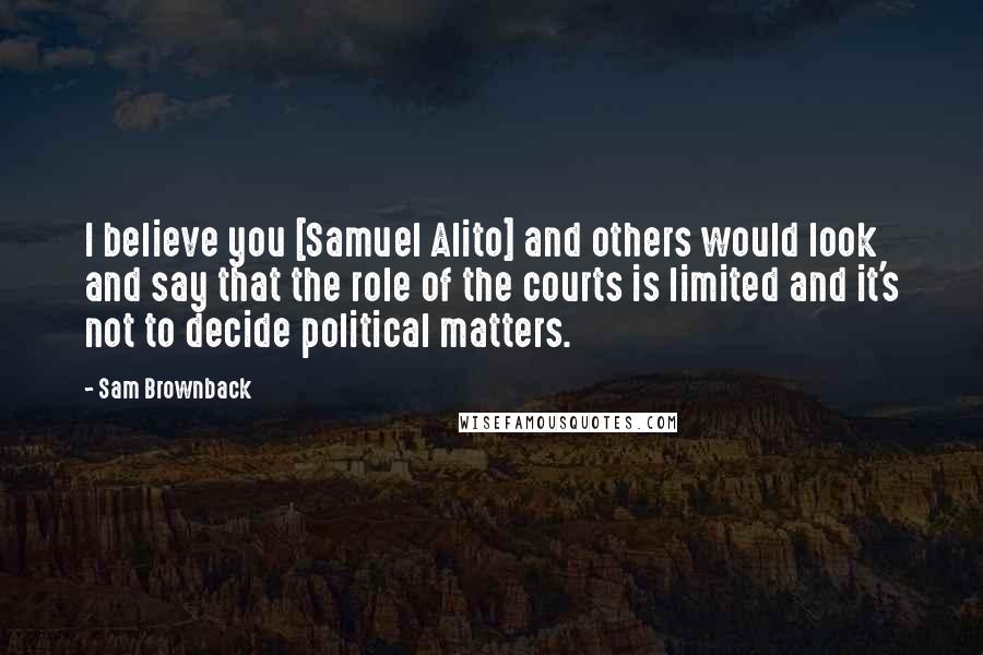Sam Brownback Quotes: I believe you [Samuel Alito] and others would look and say that the role of the courts is limited and it's not to decide political matters.