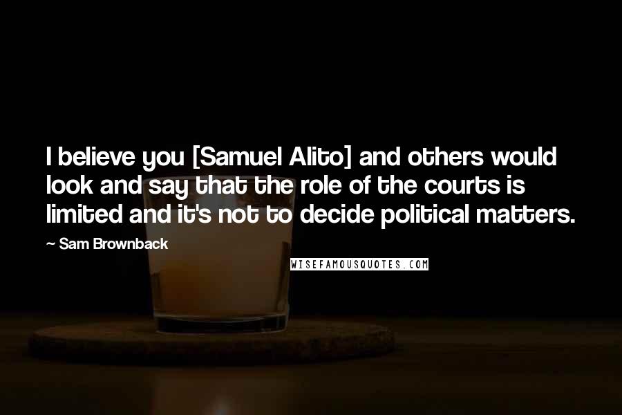 Sam Brownback Quotes: I believe you [Samuel Alito] and others would look and say that the role of the courts is limited and it's not to decide political matters.