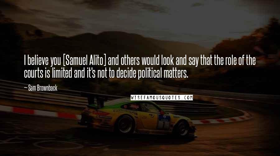 Sam Brownback Quotes: I believe you [Samuel Alito] and others would look and say that the role of the courts is limited and it's not to decide political matters.