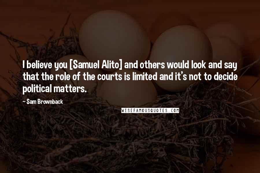 Sam Brownback Quotes: I believe you [Samuel Alito] and others would look and say that the role of the courts is limited and it's not to decide political matters.
