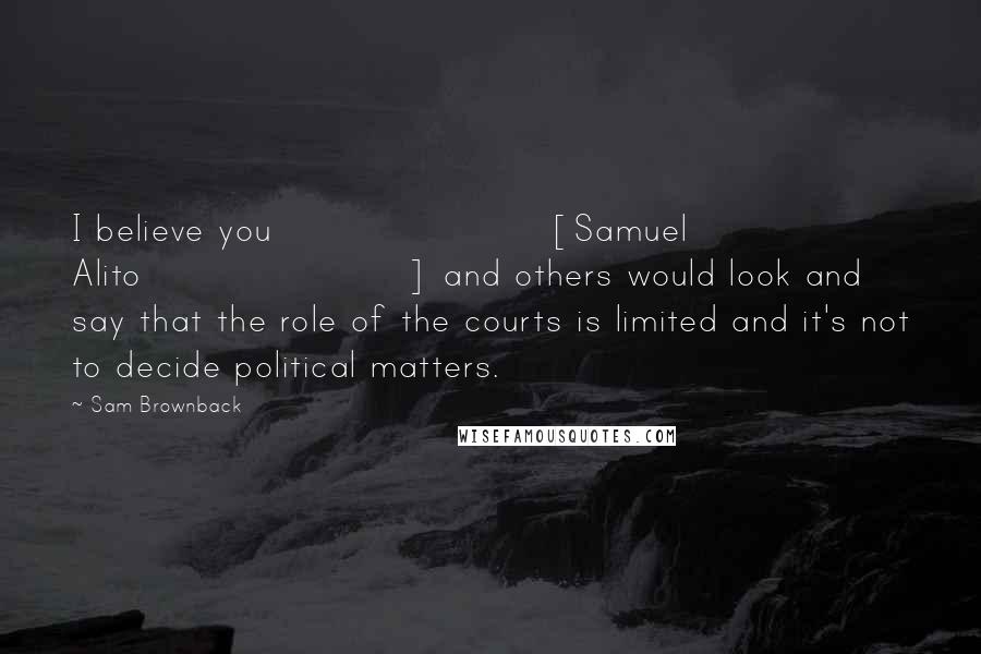 Sam Brownback Quotes: I believe you [Samuel Alito] and others would look and say that the role of the courts is limited and it's not to decide political matters.