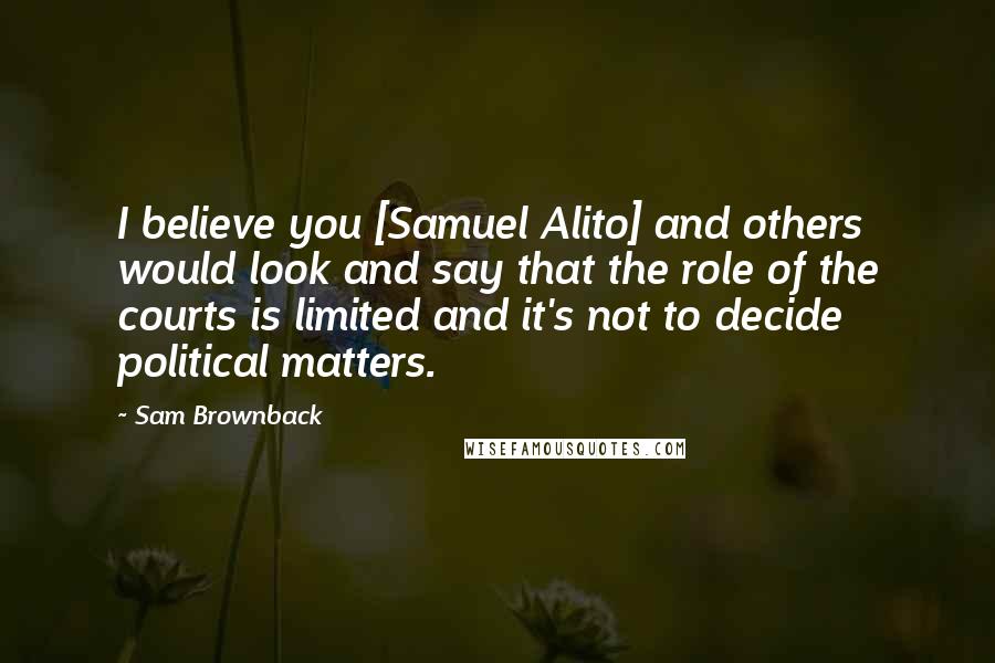 Sam Brownback Quotes: I believe you [Samuel Alito] and others would look and say that the role of the courts is limited and it's not to decide political matters.