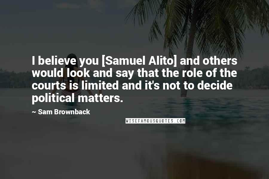 Sam Brownback Quotes: I believe you [Samuel Alito] and others would look and say that the role of the courts is limited and it's not to decide political matters.