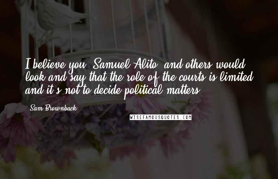 Sam Brownback Quotes: I believe you [Samuel Alito] and others would look and say that the role of the courts is limited and it's not to decide political matters.