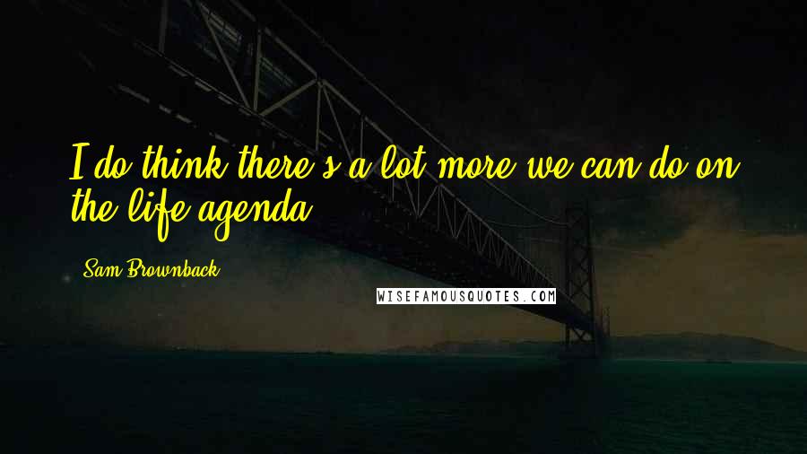 Sam Brownback Quotes: I do think there's a lot more we can do on the life agenda.