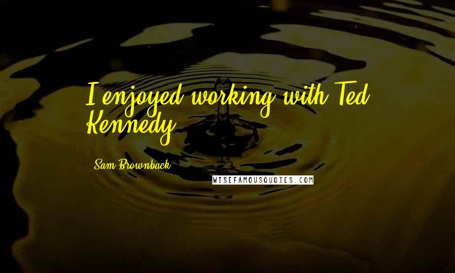 Sam Brownback Quotes: I enjoyed working with Ted Kennedy.