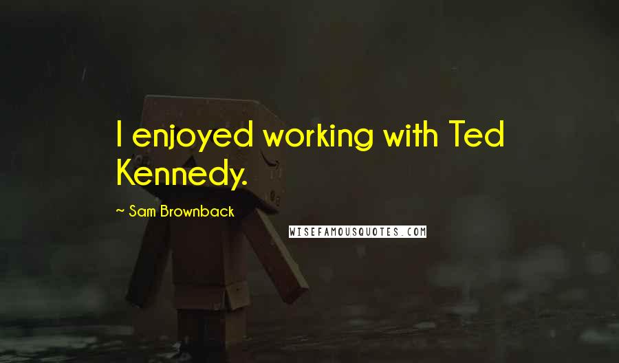 Sam Brownback Quotes: I enjoyed working with Ted Kennedy.