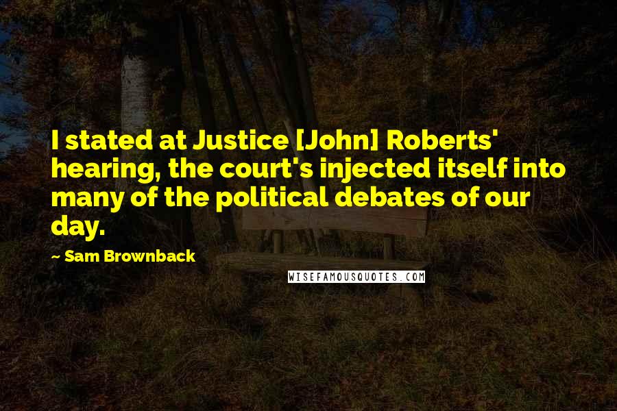 Sam Brownback Quotes: I stated at Justice [John] Roberts' hearing, the court's injected itself into many of the political debates of our day.