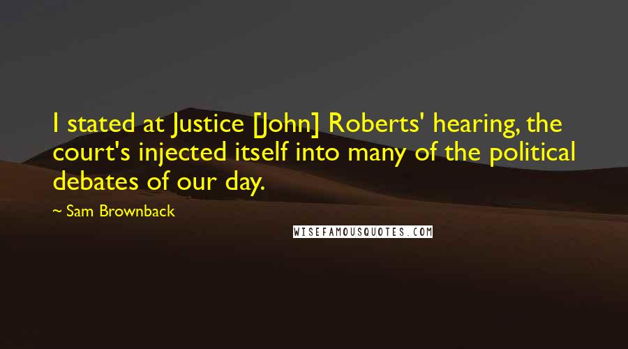 Sam Brownback Quotes: I stated at Justice [John] Roberts' hearing, the court's injected itself into many of the political debates of our day.