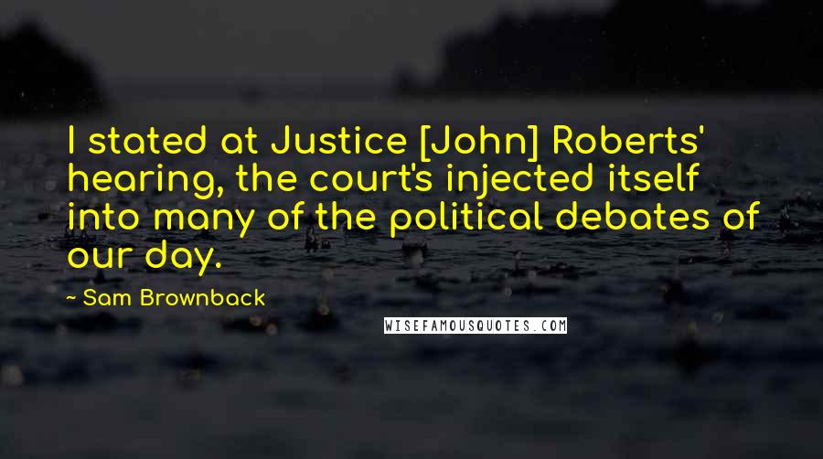 Sam Brownback Quotes: I stated at Justice [John] Roberts' hearing, the court's injected itself into many of the political debates of our day.