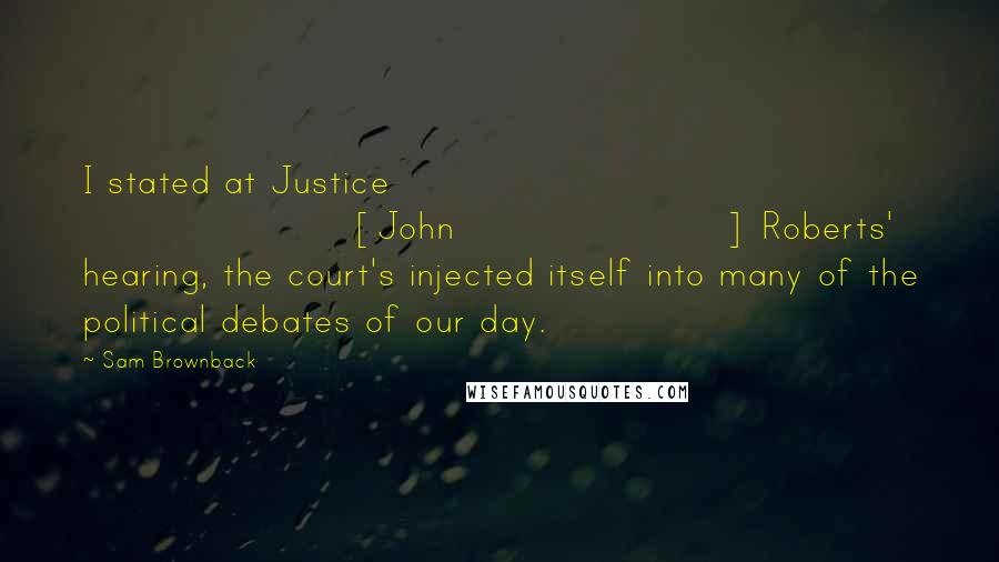 Sam Brownback Quotes: I stated at Justice [John] Roberts' hearing, the court's injected itself into many of the political debates of our day.