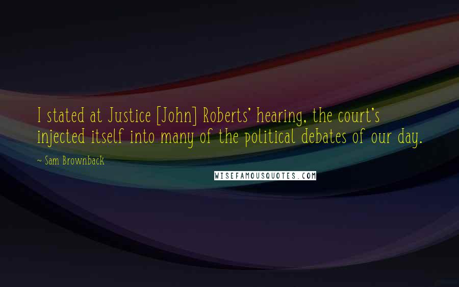 Sam Brownback Quotes: I stated at Justice [John] Roberts' hearing, the court's injected itself into many of the political debates of our day.