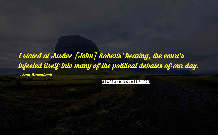 Sam Brownback Quotes: I stated at Justice [John] Roberts' hearing, the court's injected itself into many of the political debates of our day.