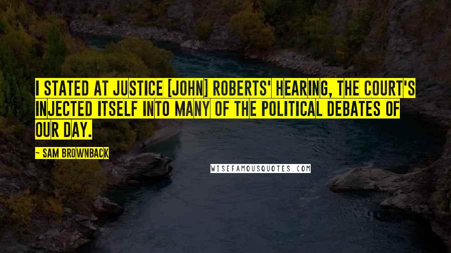 Sam Brownback Quotes: I stated at Justice [John] Roberts' hearing, the court's injected itself into many of the political debates of our day.