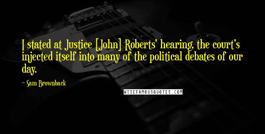 Sam Brownback Quotes: I stated at Justice [John] Roberts' hearing, the court's injected itself into many of the political debates of our day.