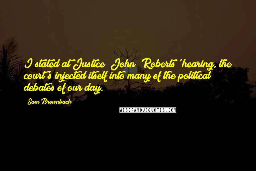 Sam Brownback Quotes: I stated at Justice [John] Roberts' hearing, the court's injected itself into many of the political debates of our day.