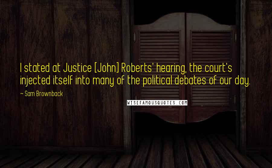 Sam Brownback Quotes: I stated at Justice [John] Roberts' hearing, the court's injected itself into many of the political debates of our day.