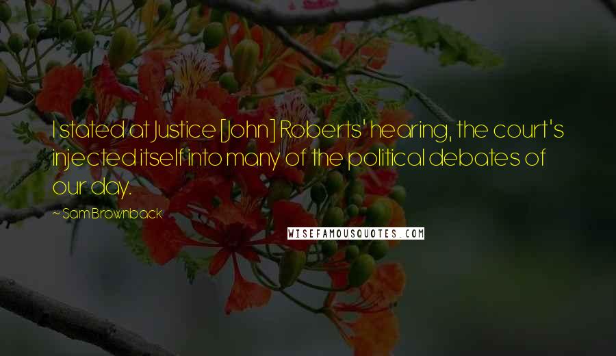 Sam Brownback Quotes: I stated at Justice [John] Roberts' hearing, the court's injected itself into many of the political debates of our day.