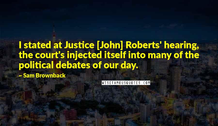 Sam Brownback Quotes: I stated at Justice [John] Roberts' hearing, the court's injected itself into many of the political debates of our day.