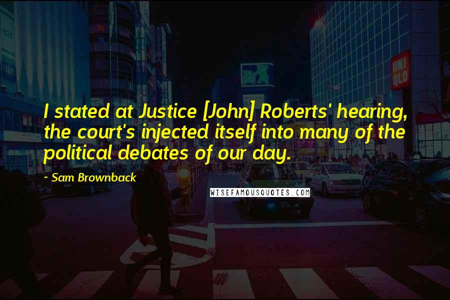 Sam Brownback Quotes: I stated at Justice [John] Roberts' hearing, the court's injected itself into many of the political debates of our day.