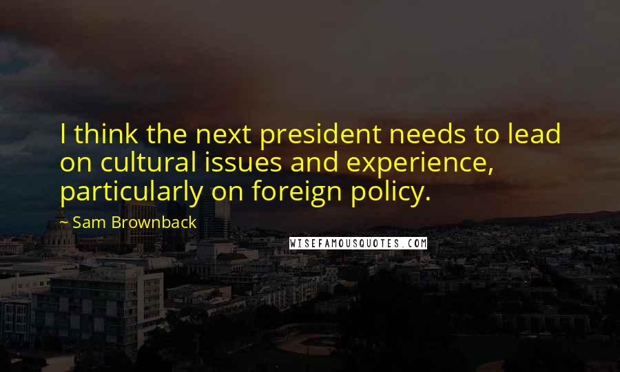 Sam Brownback Quotes: I think the next president needs to lead on cultural issues and experience, particularly on foreign policy.