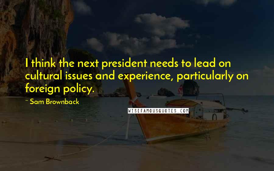 Sam Brownback Quotes: I think the next president needs to lead on cultural issues and experience, particularly on foreign policy.