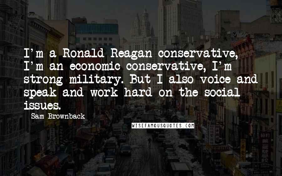 Sam Brownback Quotes: I'm a Ronald Reagan conservative, I'm an economic conservative, I'm strong military. But I also voice and speak and work hard on the social issues.