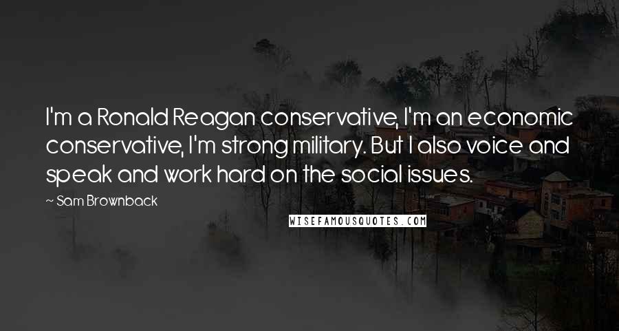 Sam Brownback Quotes: I'm a Ronald Reagan conservative, I'm an economic conservative, I'm strong military. But I also voice and speak and work hard on the social issues.