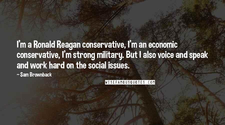 Sam Brownback Quotes: I'm a Ronald Reagan conservative, I'm an economic conservative, I'm strong military. But I also voice and speak and work hard on the social issues.