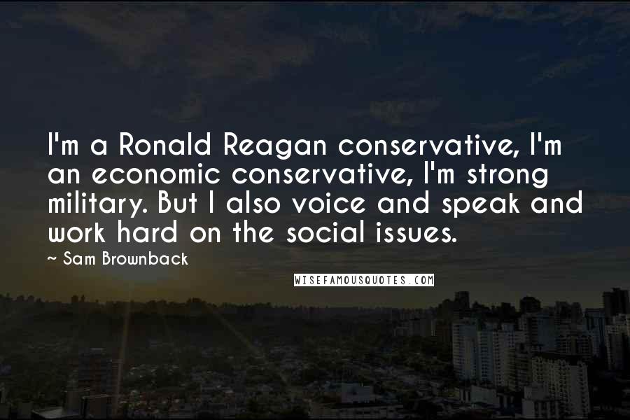 Sam Brownback Quotes: I'm a Ronald Reagan conservative, I'm an economic conservative, I'm strong military. But I also voice and speak and work hard on the social issues.