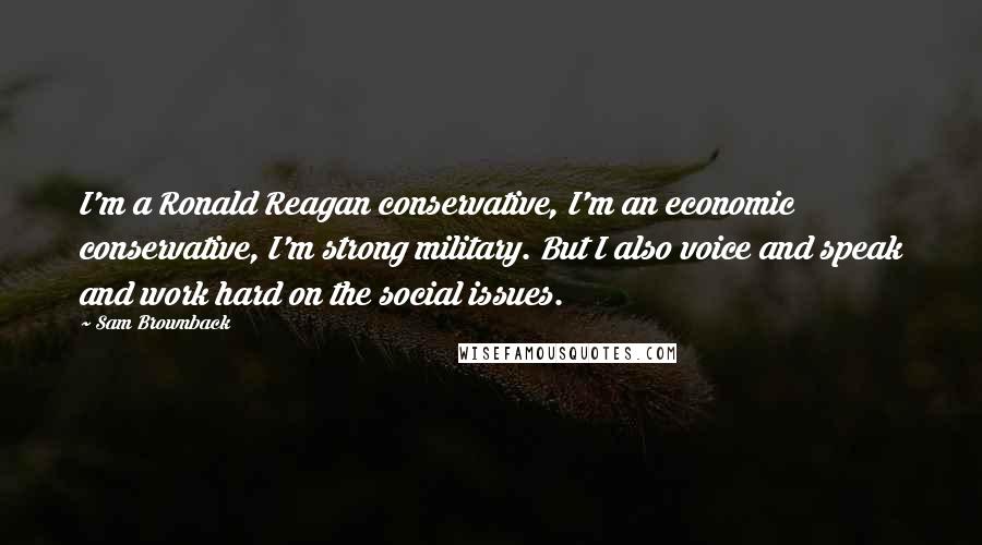 Sam Brownback Quotes: I'm a Ronald Reagan conservative, I'm an economic conservative, I'm strong military. But I also voice and speak and work hard on the social issues.