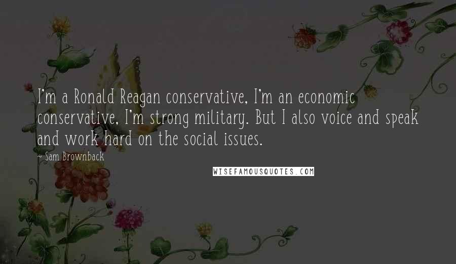 Sam Brownback Quotes: I'm a Ronald Reagan conservative, I'm an economic conservative, I'm strong military. But I also voice and speak and work hard on the social issues.