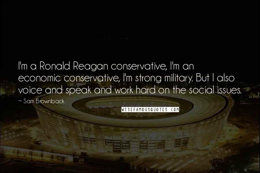 Sam Brownback Quotes: I'm a Ronald Reagan conservative, I'm an economic conservative, I'm strong military. But I also voice and speak and work hard on the social issues.