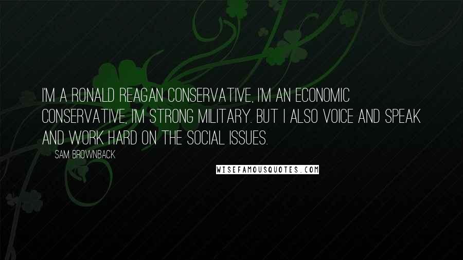 Sam Brownback Quotes: I'm a Ronald Reagan conservative, I'm an economic conservative, I'm strong military. But I also voice and speak and work hard on the social issues.