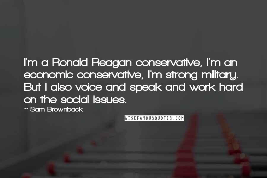 Sam Brownback Quotes: I'm a Ronald Reagan conservative, I'm an economic conservative, I'm strong military. But I also voice and speak and work hard on the social issues.