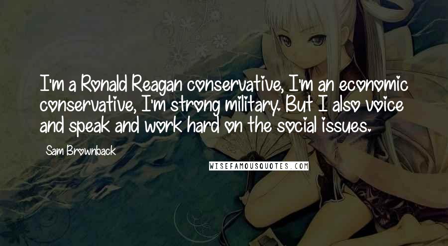 Sam Brownback Quotes: I'm a Ronald Reagan conservative, I'm an economic conservative, I'm strong military. But I also voice and speak and work hard on the social issues.