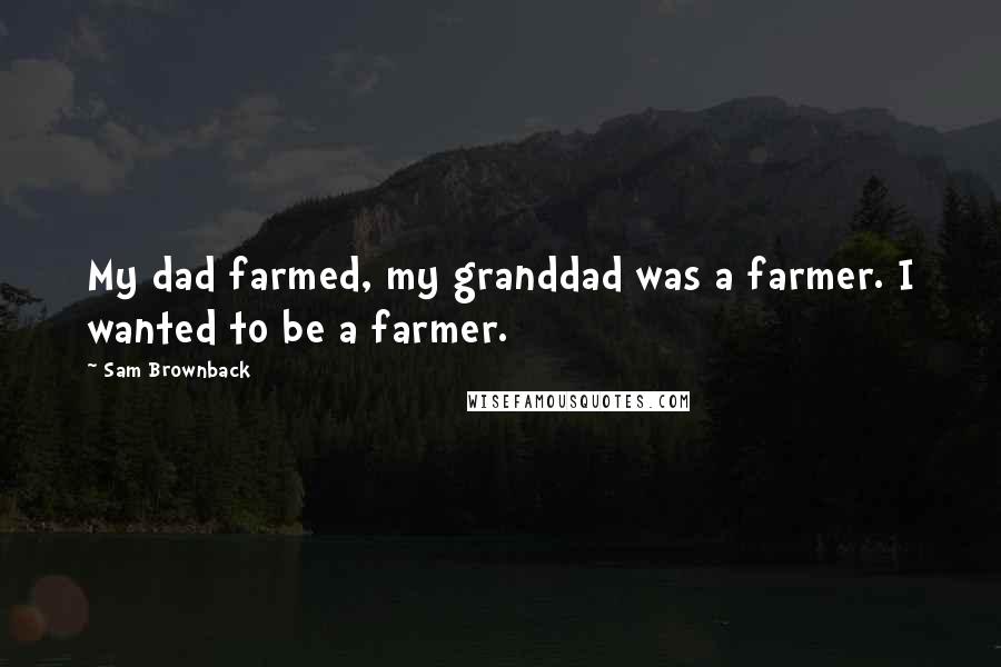 Sam Brownback Quotes: My dad farmed, my granddad was a farmer. I wanted to be a farmer.