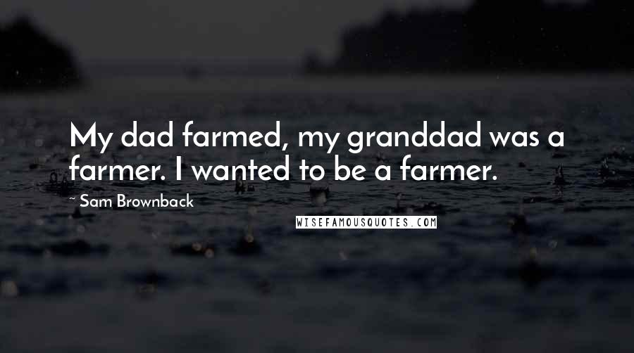 Sam Brownback Quotes: My dad farmed, my granddad was a farmer. I wanted to be a farmer.