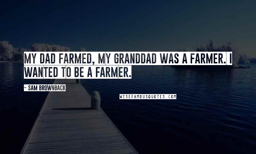 Sam Brownback Quotes: My dad farmed, my granddad was a farmer. I wanted to be a farmer.